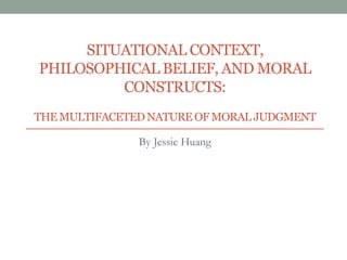 SITUATIONAL CONTEXT,
PHILOSOPHICAL BELIEF, AND MORAL
CONSTRUCTS:
THEMULTIFACETEDNATURE OF MORAL JUDGMENT
By Jessie Huang
 