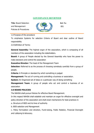 GOVERNANCE REVIEWED
Title: Board Selection
and Management
Policies & Procedures
Ref. No:
001
1.0 Purpose of the procedure
To emphasize Systems for selection Criteria of Board and dear outline of Board
responsibility
2.0 Definition of Terms:
General Assembly: The highest organ of the association, which is composing of all
members of the association including the stakeholders.
Board: A group of People elected by the General Assembly who have the power to
make decisions and control the association
Executive Director: The head of the Management Team
Selection: Referred to as the process of choosing somebody carefully from a group of
people.
Criteria: A Principle or standard by which something is judged
Management: The act of running and controlling a business or association.
System: An Organized set of ideas or a particular way of doing something
Management Team: A group of people who act and control a business of an
association
3.0 BOARD POLICIES
The NAHDA shall pursue Policies for effective Board Management.
In this respect NAHDA shall establish and maintain an organ for effective oversight and
policy direction of the association and shall enact mechanisms for best practices in:
a. Structure of BOD and its lines of authority
b. BOD selection and Management
c. Policy formulation and direction, Fund-raising, Public Relation, Financial Oversight
and Lobbying & Advocacy.
 