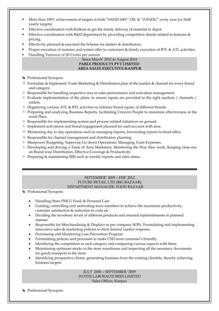  More than 100% achievement of targets in both “SANITARY” OIL & “ZANDU” every year.(i.e Half
yearly targets)
 Effective coordination with Kolkata to get the timely delivery of material in depot.
 Effective coordination with R&D department by providing competition details related to features &
pricing.
 Effectively planned & executed the Scheme for dealers & distributors.
 Proper execution of summer and winter offer to customers & timely execution of BTL & ATL activities.
 Handling Turnover of 20 Crores per annum.
Since March’ 2012 to August 2014
PARLE PRODUCTS PVT LIMITED
AREA SALES EXECUTIVE-KANPUR
 Professional Synopsis:
 Formulate & Implement Trade Marketing & Distribution plan of the market & channel for every brand
and category.
 Responsible for handling respective area in sales performance and activation management.
 Evaluate implementation of the plans, to ensure inputs are provided to the right markets / channels /
outlets.
 Organizing various ATL & BTL activities to enhance brand equity of different brands.
 Preparing and analyzing Business Reports, facilitating Concern People to maximize effectiveness at the
work Place.
 Responsible for implementing system and process related initiatives on ground.
 Implement activations and brand engagement planned for each account with area.
 Monitoring day to day operations such as managing reports, forwarding reports to head office.
 Responsible for channel management and distribution planning.
 Manpower Budgeting, Supervise Go down Operations, Managing Team Expenses.
 Developing and driving a Team of Area Marketers, Monitoring the Way they work, Keeping close eye
on Brand wise Distribution, Effective Coverage & Productivity.
 Preparing & maintaining MIS such as weekly reports and sales status.
SEPTEMBER’ 2009 – FEB’ 2012
FUTURE RETAIL LTD (BIG BAZAAR)
DEPARTMENT MANAGER- FOOD BAZAAR
 Professional Synopsis:
• Handling Store FMCG Food, & Personal Care
• Guiding, controlling and motivating team members to achieve the maximum productivity,
customer satisfaction & reduction in costs etc.
• Deciding the inventory levels of different products and ensured replenishments in planned
manner.
• Responsible for Merchandising & Displays as per company SOPs. Formulating and implementing
innovative sales & marketing policies to elicit desired market response.
• Overseeing and Monitoring Loss Prevention Program.
• Formulating policies and processes to make CSD more customer’s friendly.
• Identifying the competitors in each category and comparing various aspects with them.
• Maintaining optimum stocks in the store warehouse and inspecting all the necessary documents
for goods transport in the store.
• Identifying prospective clients, generating business from the existing clientele, thereby achieving
business targets.
JULY’ 2006 – SEPTEMBER ‘2009
JYOTHI LABORAOTORIES LIMITED
Sales Officer, Kanpur
 Professional Synopsis:
 