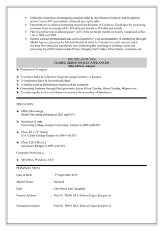 • Holds the distinction of managing complete Sales & Distribution (Numeric and Weighted)
across Eastern UP; successfully enhanced per capita sales.
• Demonstrated excellence in turning around the business in Lucknow, Gorakhpur by increasing
revenues from an average of Rs. 15 Lakhs per month to 35 Lakhs per month.
• Played a stellar role in attaining over 110% of the set target month on month; recognized as No.
1 So in 2008 and 2009.
• Steered various promotional tasks across Eastern UP with accountability of identifying the right
Media Agency, planning for Media Schedule & Activity Calendar for each product aired,
tracking the vernacular translation and confirming the matching of dubbing mode and
procuring local POS materials like Poster, Dangler, Shelf Talker, Floor Stands, Gondolas, etc.
FEB’ 2002 –JUNE ‘2006
TUAREG GROUP (INALSA APPLIANCES)
Sales Officer, Kanpur
 Professional Synopsis:
 To achieve Sales & Collection Target for assign territory i.e Kanpur
 To implement Sales & Promotional plans.
 To handle retail & Distribution business of the company.
 Generating Business through Food processor, Juicer Mixer Grinder, Mixer Grinder, Microwaves.
 To make regular visit to sub dealers to monitor the secondary of distributor.
EDUCATION
 MBA (Marketing)
Shobit University (Meerut) in 2013 with 67%
 Bachelors of Arts
University College, Kanpur University, Kanpur in 2002-with 52%
 Class XII ( U.P Board)
D.A.V.Inter College Kanpur in 1998-with 55%
 Class X (U.P Board.)
Don Bosco Kanpur in 1995 with 58%
Computer Proficiency;
 MS-Office, Windows, SAP
PERSONAL VITAE
Date of Birth : 5th
September 1979.
Marital Status : Married.
Kids : One Son & One Daughter
Present Address : Flat No. 328/9, NLC Kidwai Nagar, Kanpur-11
.
Permanent address : Flat No. 328/9, NLC Kidwai Nagar, Kanpur-11
 
