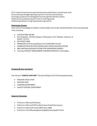 2) To inspectall maintenance workandassistanymodificationinmaintenance work
3) Forecastingandbudgetingof spare partsfor inventoryandshutdown.
4) Arrange quotationsforall budgeteditems&negotiate withthe vendors.
5) Maintenance of polymer&spinfinishoil meteringpumps.
6) Balancingof Rotors on highspeedbalancingmachine.
PROFESSIONAL COURSES
Have sufficientknowledge of software’swhichenable me torender skilledfacilitationinthisareaespecially
inthe following:
 AUTOCAD2004 (2D/3D).
 Post Graduate Certified Quality Professional from Pakistan Institute of
Quality Control.
 MS PROJECT2004
 PRIMAVERA 3.0 (PlanningSoftware fromCAD/COMInstitute)
 FRAMECAD PRO& DETAILER DESIGN (LIGHT GUAGE BUILDING SYSTEM)
 MBS (MATERIALBUILDING SYSTEM) (PRE ENGINEERINGSHADES)
 Trainingof PROJECT MANAGEMENT PLANNINGFROMAUC Technologies.
INTERNSHIP& FINAL YEAR PROJECT
Internshipat“ KARACHI SHIPYARD “ (Duration30 days) at the followingdepartments.
 PRESSURE VESSEL SHOP
 MACHINE SHOP
 PLANNINGDEPARTMENT
 QUALITY CONTROL DEPARTMENT
COMPUTER PROFICIENCY
 ProficientinMicrosoftWindows.
 ProficientinMicrosoftOffice (Word,Excel,PowerPoint,Access)
 ProficientinMicrosoftProject(MSProject,2004)
 ProficientinEmail/Browsing/Searching/WebHousingSkill Profile
 