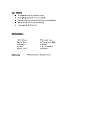SKILL PROFILE
 StrongAnalytical &DiagnosticSkills
 StrongNegotiation&PersuasionSkills
 OutstandingCommunicational&Interpersonalskills
 Adaptable &Acquisitive Personality
 LanguagesEnglish&Urdu.
PERSONAL DETAILS
Father’sName Mehmood Alam
Date of Birth 24th
December,1980
Nationality Pakistani
NIC NO. 42401-0176698-9
Marital Status Unmarried
References Will be furnishedatrequirement
 