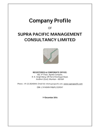 Company Profile
OF
SUPRA PACIFIC MANAGEMENT
CONSULTANCY LIMITED
REGISTERED & CORPORATE OFFICE:
402, 4th Floor, Apollo Complex,
R. K. Singh Marg, Off Parsi Panchayat Road,
Andheri (East), Mumbai – 400 069
Phone: +91-22-28240444, Email Id: info@suprapacific.com, www.suprapacific.com
CIN: L74140MH1986PLC039547
1st December 2016
 