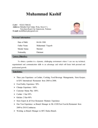Muhammad Kashif
Date of Birth 04-04-1980
Father Name Muhammad Yaqoob
Marital Status Married
Nationality Pakistani
s
To obtain a position in a dynamic, challenging environment where I can use my technical,
organizational and communication skills to an advantage and which will faster both personal and
professional growth.
 Three year Experience as Cashier, Cooking, Food Beverage Managements, Store Keeper,
in KFC International Restaurant from 2005 to 2008.
 Food Safety Experience 90%
 Champs Experience 100%
 Customer Mania Plus 100%
 Cashier 1 Star 89%
 Kitchen 2 Star 80%
 Store Expert & all Over Restaurant Maintain Experience
 One Year Experience as Branch Manager in Mr. COD Fast Food & Restaurant from
2009 to 2010 Continuous.
 Working as Branch Manager in HFC Daska Branch.
Career Objective:
Personal Information:
Cell # +92323-7496182
Address: Mohalla Chah Tailian Wala, Street # 3,
Nowshara Road, City Gujranwala, Pakistan
E-mail: kashifbhatti.pk@gmail.com
Experience:
 