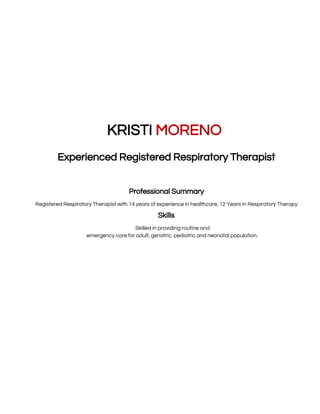  
 
 
 
KRISTI ​MORENO 
Experienced Registered Respiratory Therapist 
7704 Waterlilly Lane, Pearland, TX 77581 | (H) (832)206-1914 | Krick1982@yahoo.com 
Professional Summary 
Registered Respiratory Therapist with 14 years of experience in healthcare, 12 Years in Respiratory Therapy  
Skills 
Skilled in providing routine and
emergency care for adult, geriatric, pediatric and neonatal population. 
 
 
 
 
 
 
 
 
 
 