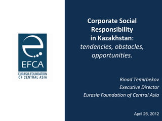 Corporate Social
   Responsibility
   in Kazakhstan:
tendencies, obstacles,
    opportunities.


                 Rinad Temirbekov
                Executive Director
 Eurasia Foundation of Central Asia


                       April 26, 2012
 