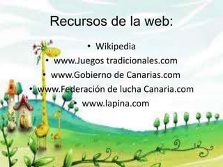 Recursos de la web:
• Wikipedia
• www.Juegos tradicionales.com
• www.Gobierno de Canarias.com
• www.Federación de lucha Canaria.com
• www.lapina.com
 