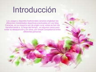 Introducción
Los Juegos y deportes tradicionales canarios engloban las
diferentes modalidades deportivas practicadas en Las Islas
Canarias, en su mayoría son de origen rural, estas se han ido
transformando a lo largo del tiempo , en algunos casos para
evitar su desaparición y en otros, por simple competencia entre
diferentes personas.
 