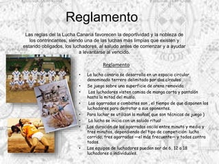 Reglamento
• La lucha canaria se desarrolla en un espacio circular
denominado terrero delimitado por dos círculos
• Se juega sobre una superficie de arena removida.
• Los luchadores visten camisa de manga corta y pantalón
hasta la mitad del muslo.
• Las agarradas o combates son , el tiempo de que disponen los
luchadores para derrotar a sus oponentes.
• Para luchar se utilizan la mañas( que son técnicas de juego )
• La lucha se inicia con un saludo ritual
• Las duración de las agarradas oscila entre minuto y medio y
tres minutos, dependiendo del tipo de competición: lucha
corrida, tres agarradas —el más frecuente— y todos contra
todos.
• Los equipos de luchadores pueden ser de 6, 12 o 18
luchadores o individuales.
Las reglas del la Lucha Canaria favorecen la deportividad y la nobleza de
los contrincantes, siendo una de las luchas más limpias que existen y
estando obligados, los luchadores, al saludo antes de comenzar y a ayudar
a levantarse al vencido.
Reglamento
 