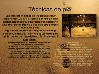 Técnicas de pie
Cango chascón
De ejecución parecida al cango, pero suele ser
mucho más rápida su realización.
1. Atrae la pierna izquierda del oponente, con
tu mano agarrada a la bocapierna de su calzón.
2. Contacta el talón, o parte interna del
empeine, de tu pierna derecha con el talón de
la pierna izquierda oponente, por fuera,
mediante un golpe seco hacia atrás respecto a
ti.
3. El atacado cae.
Contra de la Pardelera
1. Gira hacia la derecha todo lo posible.
2. Desplaza la pierna derecha hacia atrás y derecha.
3. Adelanta la pierna izquierda y gírala a derecha.
4. Tira del brazo izquierdo hacia arriba y derecha.
5. Agarra la mano derecha al cuello de la camisa, del
adversario, y presiona hacia abajo.
6. Finalmente, puedes elevar un poco, hacia arriba y
adelante, la pierna derecha para que el atacante pierda
sujección, y equilibrio, lo que da lugar a su caída
Las técnicas o mañas de los pies son muy
importantes ,ya que si estas se controlan bien
pueden hacer caer al adversario con solamente
girar una pierna debido a que este otro pierde el
equilibrio y cae.
Algunas de las técnicas de pie son el cango
chascón, el traspié, la tronchada ,el toque para
atrás, contra de la pardelera… Explícaremos 2
técnicas.
 