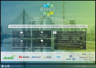 @BIREC_congress #BIREC www.BIRECcongress.com 1
B
BIREC
B R A Z I L I N T E R N A T I O N A L
R E N E W A B L E E N E R G Y C O N G R E S S
7-10 November 2016, Hilton Morumbi, São Paulo, Brazil
S E I Z I N G T H E O P P O R T U N I T Y I N B R A Z I L ’ S H I G H - R I S K H I G H - R E W A R D R E N E W A B L E E N E R G Y S E C T O R
Attendees
400 Thought Leaders
80
Exhibitors
20 Days
4
ONE Event
GOLD SPONSORSPLATINUM SPONSORS SILVER SPONSORS
SUPPORTING PARTNERS
INSTITUTIONAL PARTNERS
Green Power is a pioneer
in the sustainability sector;
their well-organised
conferences cover the
relevant issues with
engaging programmes and
accomplished speakers”
DR SASCHA LAFELD,
EXECUTIVE BOARD MEMBER, FIRST CLIMATE
WIND PARTNERS
 