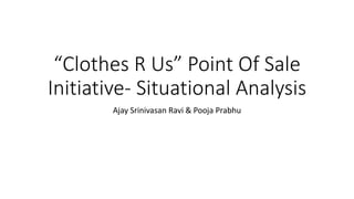 “Clothes R Us” Point Of Sale
Initiative- Situational Analysis
Ajay Srinivasan Ravi & Pooja Prabhu
 