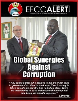 EFCCALERT!A PUBLICATION OF THE ECONOMIC AND FINANCIAL CRIMES COMMISSION
VOL 4 NO 2 | FEBRUARY 31, 2015
“ Any public ofﬁcer, who decides to dip his or her hand
in government’s coffers to steal, even if such money is
taken outside the country, has no hiding place. There
are machineries to trace and recover the money and
then bring the culprits to justice.”
- Lamorde
 
