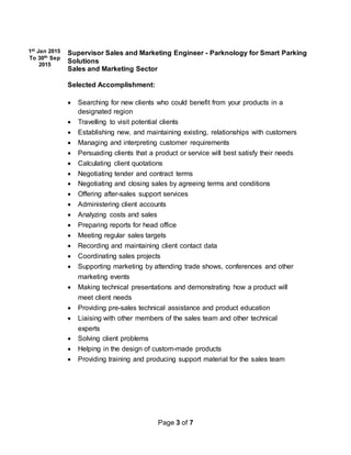 Page 3 of 7
1st Jan 2015
To 30th Sep
2015
Supervisor Sales and Marketing Engineer - Parknology for Smart Parking
Solutions
Sales and Marketing Sector
Selected Accomplishment:
 Searching for new clients who could benefit from your products in a
designated region
 Travelling to visit potential clients
 Establishing new, and maintaining existing, relationships with customers
 Managing and interpreting customer requirements
 Persuading clients that a product or service will best satisfy their needs
 Calculating client quotations
 Negotiating tender and contract terms
 Negotiating and closing sales by agreeing terms and conditions
 Offering after-sales support services
 Administering client accounts
 Analyzing costs and sales
 Preparing reports for head office
 Meeting regular sales targets
 Recording and maintaining client contact data
 Coordinating sales projects
 Supporting marketing by attending trade shows, conferences and other
marketing events
 Making technical presentations and demonstrating how a product will
meet client needs
 Providing pre-sales technical assistance and product education
 Liaising with other members of the sales team and other technical
experts
 Solving client problems
 Helping in the design of custom-made products
 Providing training and producing support material for the sales team
 