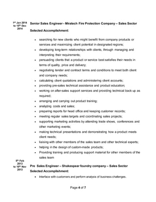 Page 4 of 7
1st Jan 2014
to 15th Dec
2014
5th Feb
2013
to 10th Nov
2013
Senior Sales Engineer - Miratech Fire Protection Company – Sales Sector
Selected Accomplishment:
 searching for new clients who might benefit from company products or
services and maximizing client potential in designated regions;
 developing long-term relationships with clients, through managing and
interpreting their requirements;
 persuading clients that a product or service best satisfies their needs in
terms of quality, price and delivery;
 negotiating tender and contract terms and conditions to meet both client
and company needs;
 calculating client quotations and administering client accounts;
 providing pre-sales technical assistance and product education;
 working on after-sales support services and providing technical back up as
required;
 arranging and carrying out product training;
 analyzing costs and sales;
 preparing reports for head office and keeping customer records;
 meeting regular sales targets and coordinating sales projects;
 supporting marketing activities by attending trade shows, conferences and
other marketing events;
 making technical presentations and demonstrating how a product meets
client needs;
 liaising with other members of the sales team and other technical experts;
 helping in the design of custom-made products;
 Providing training and producing support material for other members of the
sales team
Pre Sales Engineer – Shakespear foundry company – Sales Sector
Selected Accomplishment:
 Interface with customers and perform analysis of business challenges.
 