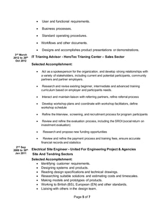 Page 5 of 7
3rd March
2012 to 20th
Oct 2012
2nd Sep
2009 to 30th
Jan 2011
 User and functional requirements.
 Business processes.
 Standard operating procedures.
 Workflows and other documents.
 Designs and accomplishes product presentations or demonstrations.
IT Trianing Advisor - HeroTec Trianing Center – Sales Sector
Selected Accomplishment:
 Act as a spokesperson for the organization, and develop strong relationships with
a variety of stakeholders, including current and potential participants, community
partners and partner employers.
 Research and revise existing beginner, intermediate and advanced training
curriculum based on employer and participants needs.
 Interact and maintain liaison with referring partners, refine referral process
 Develop workshop plans and coordinate with workshop facilitators, define
workshop schedule
 Refine the Interview, screening, and recruitment process for program participants
 Review and refine the evaluation process, including the SROI (social return on
investment evaluation)
 Research and propose new funding opportunities
 Review and refine the payment process and training fees, ensure accurate
financial records and statistics
Electrical Site Engineer - United For Engineering Project & Agencies
Site And Tendring Sectors
Selected Accomplishment:
 Identifying customer requirements.
 Designing systems and products.
 Reading design specifications and technical drawings.
 Researching suitable solutions and estimating costs and timescales.
 Making models and prototypes of products.
 Working to British (BS), European (EN) and other standards.
 Liaising with others in the design team.
 