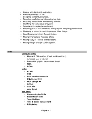 Page 6 of 7
 Liaising with clients and contractors.
 Attending meetings on site.
 Designing and conducting tests.
 Recording, analyzing and interpreting test data.
 Proposing modifications and retesting products.
 Qualifying the final product or system.
 Servicing and maintaining equipment.
 Preparing product documentation, writing reports and giving presentations.
 Monitoring a product in use to improve on future design.
 Good Experience in Light Current System.
 Making Financial and Technical Offers.
 Making Study of Tenders and Quotations.
 Making Design for Light Current System.
Skills
Computer skills:
 Microsoft Office (Word, Excel, and PowerPoint)
 Advanced user of internet
 Photoshop, graphic, dream waver & flash
 ICDL
 CCNA
skills:
 HTML5
 CSS
 Data base fundamentals
 SQL Server 2010
 OOP Using C ++
 C#.Net
 ASP. Net
 Java Script
Soft Skills:
 Communication Skills
 Presentation Skills
 Team Building
 Time & Stress Management
 E-Marketing
 