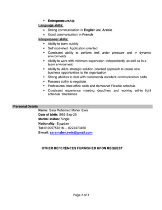 Page 7 of 7
 Entrepreneurship
Language skills:
 Strong communication in English and Arabic
 Good communication in French
Interpersonal skills:
 Ability to learn quickly
 Self motivated. Application oriented
 Consistent ability to perform well under pressure and in dynamic
environments
 Ability to work with minimum supervision independently as well as in a
team environment
 Ability to utilize strategic solution oriented approach to create new
business opportunities to the organization
 Strong abilities to deal with customers& excellent communication skills
 Possess ability to negotiate
 Professional inter-office skills and demeanor Flexible schedule.
 Consistent experience meeting deadlines and working within tight
schedule timeframes
Personal Details
Name: Sara Mohamed Maher Ewis
Date of birth:1986-Sep-25
Marital status: Single
Nationality: Egyptian
Tel:01009757616 –- 0222473466
E-mail: saramaher.ewis@gmail.com
OTHER REFERENCES FURNISHED UPON REQUEST
 
