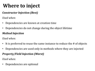 Where to inject
Constructor Injection (Best)
Used when:
• Dependencies are known at creation time
• Dependencies do not change during the object lifetime
Method Injection
Used when:
• It is preferred to reuse the same instance to reduce the # of objects
• Dependencies are used only in methods where they are injected
Property/Field Injection (Worst)
Used when:
• Dependencies are optional
 