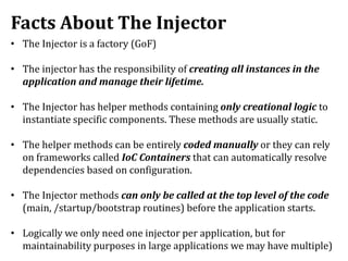 Facts About The Injector
• The Injector is a factory (GoF)
• The injector has the responsibility of creating all instances in the
application and manage their lifetime.
• The Injector has helper methods containing only creational logic to
instantiate specific components. These methods are usually static.
• The helper methods can be entirely coded manually or they can rely
on frameworks called IoC Containers that can automatically resolve
dependencies based on configuration.
• The Injector methods can only be called at the top level of the code
(main, /startup/bootstrap routines) before the application starts.
• Logically we only need one injector per application, but for
maintainability purposes in large applications we may have multiple)
 