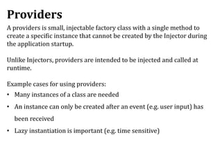 Providers
A providers is small, injectable factory class with a single method to
create a specific instance that cannot be created by the Injector during
the application startup.
Unlike Injectors, providers are intended to be injected and called at
runtime.
Example cases for using providers:
• Many instances of a class are needed
• An instance can only be created after an event (e.g. user input) has
been received
• Lazy instantiation is important (e.g. time sensitive)
 