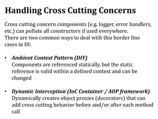 Handling Cross Cutting Concerns
Cross cutting concern components (e.g. logger, error handlers,
etc.) can pollute all constructors if used everywhere.
There are two common ways to deal with this border line
cases in DI:
• Ambient Context Pattern (DIY)
Components are referenced statically, but the static
reference is valid within a defined context and can be
changed
• Dynamic Interception (IoC Container / AOP framework)
Dynamically creates object proxies (decorators) that can
add cross cutting behavior before and/or after each method
call
 