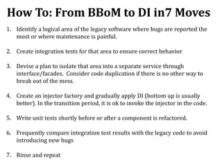 How To: From BBoM to DI in7 Moves
1. Identify a logical area of the legacy software where bugs are reported the
most or where maintenance is painful.
2. Create integration tests for that area to ensure correct behavior
3. Devise a plan to isolate that area into a separate service through
interface/facades. Consider code duplication if there is no other way to
break out of the mess.
4. Create an injector factory and gradually apply DI (bottom up is usually
better). In the transition period, it is ok to invoke the injector in the code.
5. Write unit tests shortly before or after a component is refactored.
6. Frequently compare integration test results with the legacy code to avoid
introducing new bugs
7. Rinse and repeat
 
