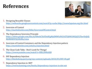 References
1. Designing Reusable Classes
http://webcache.googleusercontent.com/search?q=cache:http://www.laputan.org/drc.html
2. Inversion of Control
http://martinfowler.com/bliki/InversionOfControl.html
3. The Dependency Inversion Principle
https://drive.google.com/file/d/0BwhCYaYDn8EgMjdlMWIzNGUtZTQ0NC00ZjQ5LTkwYzQtZj
RhMDRlNTQ3ZGMz/view
4. Inversion of Control Containers and the Dependency Injection pattern
http://martinfowler.com/articles/injection.html
5. The Clean Code Talks - Don't Look For Things!
https://www.youtube.com/watch?v=RlfLCWKxHJ0
6. DIY Dependency Injection
http://blacksheep.parry.org/wp-content/uploads/2010/03/DIY-DI.pdf
7. Dependency Injection in .NET
https://www.manning.com/books/dependency-injection-in-dot-net
 