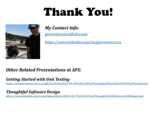 giovanni.scerra@afsi.com
My Contact Info:
https://www.linkedin.com/in/giovanniscerra
Thank You!
Getting Started with Unit Testing
https://www.dropbox.com/s/ivrjgk27u26r9xt/2013-09-20%2012.00%20Getting%20Started%20With%20Testing.wmv
Thoughtful Software Design
https://www.dropbox.com/s/ska44dpu1sbizwl/2015-10-27%2012.01%20Thoughtful%20Software%20Design.mp4
Other Related Presentations at AFS:
 