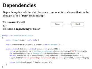 Dependencies
Dependency is a relationship between components or classes that can be
thought of as a "uses" relationship:
Class A uses Class B
or
Class B is a dependency of ClassA
 