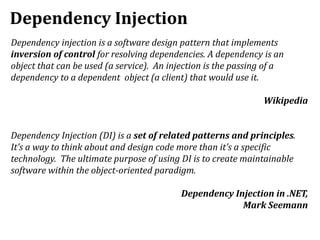 Dependency Injection
Dependency injection is a software design pattern that implements
inversion of control for resolving dependencies. A dependency is an
object that can be used (a service). An injection is the passing of a
dependency to a dependent object (a client) that would use it.
Wikipedia
Dependency Injection (DI) is a set of related patterns and principles.
It’s a way to think about and design code more than it’s a specific
technology. The ultimate purpose of using DI is to create maintainable
software within the object-oriented paradigm.
Dependency Injection in .NET,
Mark Seemann
 