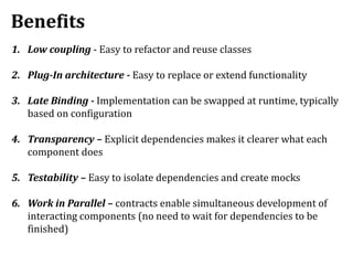 Benefits
1. Low coupling - Easy to refactor and reuse classes
2. Plug-In architecture - Easy to replace or extend functionality
3. Late Binding - Implementation can be swapped at runtime, typically
based on configuration
4. Transparency – Explicit dependencies makes it clearer what each
component does
5. Testability – Easy to isolate dependencies and create mocks
6. Work in Parallel – contracts enable simultaneous development of
interacting components (no need to wait for dependencies to be
finished)
 