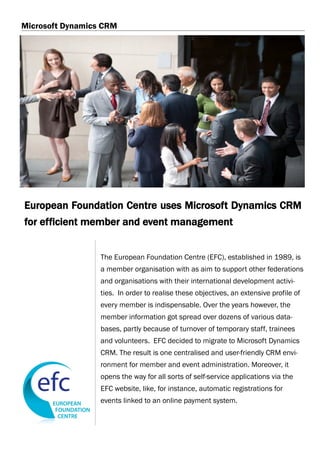 Microsoft Dynamics CRM




European Foundation Centre uses Microsoft Dynamics CRM
for efficient member and event management


                  The European Foundation Centre (EFC), established in 1989, is
                  a member organisation with as aim to support other federations
                  and organisations with their international development activi-
                  ties. In order to realise these objectives, an extensive profile of
                  every member is indispensable. Over the years however, the
                  member information got spread over dozens of various data-
                  bases, partly because of turnover of temporary staff, trainees
                  and volunteers. EFC decided to migrate to Microsoft Dynamics
                  CRM. The result is one centralised and user-friendly CRM envi-
                  ronment for member and event administration. Moreover, it
                  opens the way for all sorts of self-service applications via the
                  EFC website, like, for instance, automatic registrations for
                  events linked to an online payment system.
 