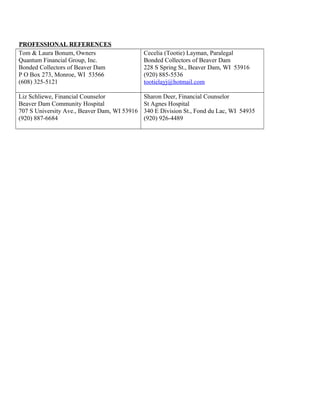 PROFESSIONAL REFERENCES
Tom & Laura Bonum, Owners
Quantum Financial Group, Inc.
Bonded Collectors of Beaver Dam
P O Box 273, Monroe, WI 53566
(608) 325-5121
Cecelia (Tootie) Layman, Paralegal
Bonded Collectors of Beaver Dam
228 S Spring St., Beaver Dam, WI 53916
(920) 885-5536
tootielayj@hotmail.com
Liz Schliewe, Financial Counselor
Beaver Dam Community Hospital
707 S University Ave., Beaver Dam, WI 53916
(920) 887-6684
Sharon Deer, Financial Counselor
St Agnes Hospital
340 E Division St., Fond du Lac, WI 54935
(920) 926-4489
 