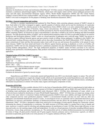 International Journal of Scientific and Research Publications, Volume 7, Issue 12, December 2017 251
ISSN 2250-3153
www.ijsrp.org
industries for disinfection of water and sterilization (Hind Pharma)6
. Ef-Chlor consists of Sodium Dichloroisocyanurate (NaDCC) that
maintains a continuous and prolonged supply of Chlorine, which reacts with organic matter and the various pathogens present in the
water and kills them. Environmental Protection Agency (EPA), World Health Organisation (WHO) and The United Nations
Children’s Fund (UNICEF) have marked NaDCC safe for usage. In addition to this United States and many other countries have listed
NaDCC to be used in emergencies for the purpose of drinking water disinfection (Kuznesof, 2004 )7
.
Ef-Chlor:- Genreal composition and working
Ef-Chlor is a product manufactured and marketed by Hind Pharma, India consisting adequate amount of NaDCC present in
them. Each tablet of ef chlor is designed to supply a specific quantity of chlorine which can be used for disinfection of a particular
volume of water. NaDCC has chlorine present in the hypochlorous forms (HOCl) which is an active antimicrobial agent showing
effectiveness against a broad range of bacterias, fungi, viruses and protozoas. The production of NaDCC, its formulation, safety
aspects, its working efficiency and other details are briefly presented by Paul M. Kuznesof (Kuznesof, 2004 )7
in his works. Ef-Chlor
tablets containing NaDCC are dissolved in water to decontaminate it and make it suitable to be used for drinking and other household
purposes. The high disinfecting ability of NaDCC and its antimicrobrial properties makes Ef-Chlor an advisable product to be used for
disnfection and sterilization purposes. NaDCC works on a broad spectrum of pathogens and a wide pH range. NaDCC has proven to
be effective against different bacterial species and gave positive results in killing various pathogens. In addition to this NaDCC has
delivered better working efficiency and shown higher activity then other formulations like NaOCl (Bloomfield, 1979)8
. Biofilms are a
mojor contaminant of water and thus their presence makes water unfit for any use and increases the possibility in the spread of water
borne diseases. NaDCC has been tested and found to be effective against bacteria growing in planktonic as well as in biofilm cell
populations. NaDCC did not only eliminated bacterias is planktonic population but also inhibited biofilms formation inactivating the
existing biofilms (Morgenthaua, 2012)9
. The high antibacterial properties of NaDCC makes Ef-Chlor convininet to be used for
drinking water purification, household purposes, baby products sterilization, hospital disinfection, janitorial cleaning and other related
application.
Chemical action of Ef-Chlor (NaDCC in water)
NaDCC + H2O = HClO + Na+
+ H2C4
-
Hydrolysis of chlorine compound Formation of hypochlorous acid
HClO = H+
+ ClO-
Stabilization of hypochlorous acid at the pH of water
HClO = HCl + [O]
Decomposition of HClO to liberate nascent oxygen
[O] + MICROORGANISM = HCl + OXIDISED MICRO ORGANISM
(DEATH OF GERMS)
Oxidation & destruction of germs by nascent oxygen
Hypochlorous acid (HOCl) is electrically neutral and hypochlorite ions (OCl-) are electrically negative in nature. The cell wall
of pathogenic microorganisms is negatively charged usually which can be penetrated by the neutral hypochlorous acid, rather than by
the negatively charged hypochlorite ion. Thus the free available chlorine released by NaDCC (and other chlorine donors, including the
chlorinated isocyanurates) in solution will oxidise many organic and inorganic compounds in water.
Properties of Ef-Chlor
Ef-Chlor has more free available chlorine (FAC) in the form of hypochlorides (HOCl) and it is manufactured in both tablets as
well as granular forms. NaDCC (major component present in Ef-Chlor) is marked totally safe by WHO, EPA and UNICEF for the use
of drinking water purification and other household works (Kuznesof, 2004 )7
. Ef-Chlor does chlorination of water, which is an
effectively known method for disinfection of water (World Health Organization , 2004)10
. Ef-Chlor does not impart any strange colour
or taste in the water which it is dissolved. Sodium dichloroisocyanurate (NaDCC) have more stability and longer shelf life then any
other compound used for water purification purposes. NaDCC is environmental friendly and does not react with any other non
pathogenic (non-harmfull) biomolecules present in water. A toxicological review on cyanurates and its chlorinated derivatives gives
information on non-toxic and harmless attributes of dichloroisocyanurates and also advice the acceptable dossage of it to be used
(Hammond, 1986)11
. Ef-Chlor is designed in tablet form which gives an advantage of using specific dossage for a particular volume,
eliminating the chances of underdosing or overdosing. The tablet structure of Ef-Chlor makes it a product that is easy to handle and
store, moreover it could be used for traveling and camping purposes for purification of water. Ef-Chlor shows high efficiency in less
time and works on a far-reaching ranges of pH and temperatures. It works on a broad spectrum of microbes including different species
of bacterias, viruses, fungi, protozoas, mycoplasma, etc. The antimicrobial activity of sodium dichloroisocyanurate was tested against
66 strains of fungi, 28 gram positive bacteria and 29 gram negative bacteria, protozoa such as Trichomonas vaginalis, on which it
presented exceptionally good results even in the presence of 1% organic substance (D'Auria, 1989 )12
.
General Uses of Ef-Chlor
 