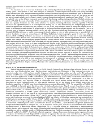 International Journal of Scientific and Research Publications, Volume 7, Issue 12, December 2017 252
ISSN 2250-3153
www.ijsrp.org
The maximum use of Ef-Chlor can be drained for the purpose of purification of drinking water. As Ef-Chlor has efficient
working against a wide spectrum of water borne pathogens, it can be used for improving and enhancing the water quality and making
it free from microbial load. Sodium dichloroisocyanurate has shown effective working as an antimicrobial agent in purification of
drinking water at household level. It has many advantages over tradional water purification practices as well as it has proven as a safe
and non toxic way in which water is efficienty treated wiping out the maximum pathogenic population (Clasen, 2006)13
. Ef-Chlor can
be used with water serving different purposes in household work like cleaning, washing, bathing and cooking. The high antimicrobial
activity of NaDCC discussed earlier makes Ef-Chlor an optimum choice to be used for sanitization applications, bottle sterilization,
fruits and vegetable disinfection and other similar activities. The hygiene maintaning and disease controling capability of NaDCC
makes Ef-Chlor a preferable choice to be used in janitorial cleaning too. The tablet manufacturing and strip packaging of Ef-Chlor
extends its appliance for use in travelling and camping. Ef-Chlor is safe, easy to handle, smooth in storage and trasport as well as
simple for evaluating its usable dossage. It is largely used in the fields of poultry and dairy animals and their products. There is an
enormous range of pathogens which can multiply, survive and infect the poultry animals and their products leading to a decrease in
their yield. Ef-Chlor tablets can be used in proper dossage by dissolving them in water served to animals or can be sprayed which will
result in disinfection of water and surroundings, not only killing the bacterias but also stopping the spread of water borne infectious
diseases, which would help the farmers and breeders to increase the yield and productivity. Ef-Chlor can be used in Broiler/Layer
farms, Breeder farms, Hatchery units, Cattle Breeding/Dairy Production and Milk Plants. When a large number of animals are living
together, there is a high risk concerning the spread of infectious diseases from one animal to other. In these situations Ef-Chlor can be
used in purifying drinking water which is fed to livestock as it does not impart any uncommon colour, foul smell or unpleasant taste in
water, so there won’t be any change in the water intake of animals. Regular surface disinfection, disinfection of the cages and feeding
utensils of animals used at zoos, clinics and farms can help in reducing the spread of infectious diseases among animals and to humans
via contaminated animal products. In Fisheries there is a danger of cross contamination to fishes from the surface and water which
they come in contact with as there is presence of a diverse natural microflora in water. Fish tissues are an ideal medium for the growth
of bacteria and therefore washing and rinsing the fish with NaDCC before consumption reduces the chances of spread of water borne
diseases. Ef-Chlor is also effective against viruses associated with food borne diseases, especially in shellfish and it also inactivates
the formation of biofilms which is generally observed at room temperature (Hind Pharma) 6
.Sodium dichloroisocyanurate was also
found powerful for the sterilization of explants and cultures and disinfecting micropropagated plants from a broad range of bacterial
species. It was found to be stable at room temperature (in tablets as well as solution), it was able to sterilize plants contaminated
heavily from bacterial species and also reduced the phytotoxicity (Parkinson, 1996)14
.More uses of Ef-Chlor in essential sectors like
Drinking water purification, Hospital purposes, Municipal water supplies and during Emergencies and Disasters will be discussed in
this paper later.
Activity of Ef-Chlor against Bacterial Species
Bacterial species commonly found in water are E.Coli, Shigella, Salmonella, etc. leading to food poisoning, diarrhea, in some
severe cases cause bloody diarrhea, watery diarrhea, urinary tract infection, etc. Elimination of these bacterias from water is a
necessity to make water potable and more suitable for purpose of drinking, cooking, washing and other works. The antibacterial
properties of NaDCC were evaluated by testing it against 28 gram- positive bacteria and 29 gram-negative bacteria including strains of
E.Coli, Salmonella typhimurium. NaDCC demonstrated good antibacterial activity against all the tested strains and there was no
decrease observed in its activity even in the presence of 1 % organic substance (D'Auria, 1989 )12
. Presence of E.Coli in water is a
major cause of urinary tract infection. NaDCC’s effectiveness was checked against multiple bacterial species like E.coli,
Staphylococcus aureus, Salmonella typhi, etc. using varying parameters like pH and dilution factors. Higher bacteriocidal and
disinfecting capabilities of NaDCC were observed against these organisms (Bloomfield, 1979)8
. The susceptibility of NaDCC has
been established for bacterial species like Escherichia coli, Salmonella dysenteriae, Shigella sonnei, Campylobacter jejuni and
Yersinia enterocolitica (Clasen, 2006)13
.These species are the main contributers in the spread of water borne infectious diseases. The
cytotoxic effects of NaDCC were tested in-vitro using human fibroblast culture taking minimal inhibitory concentration and minimal
bacteriocidal concentraion of NaDCC against Streptococcus sobrinus, Streptococcus salivarius, Enterococcus faecalis and
Streptococcus mutans. NaDCC was found to be very effective in killing these bacterial species and also its non lethal concentration
range for fibroblasts was evaluated (Heling, 2001)15
. NaDCC tablets were tested for bacteriocidal activity against Staphylococcus
aureus and Pseudomonas aeruginosa. It was concluded that NaDCC was effective in killing these bacterias and had minimum level of
available chlorine and greater stability (Coates, 1985)16
. NaDCC used in specific concentrations have shown effective disinfection
against Pseudomonas aeruginosa growing as planktonic cells and against aquatic biofilms which are the major conatminants of water
in environment contributing in the spread of water borne diseases like diarrhoea. Aquatic biofilms even provide protection for
multiplication and development of pathogens like E.coli, P.aeruginosa, Yersinia pestis, Helicobacter pylori and many more which are
the primary sources of water borne diseases (Morgenthaua, 2012)9
. Clostridium difficile is a major cause of hospital-associated
infective diarrhea and its spores can linger around for months in the hospital environment. Chlorine (dichloroisocyanurate) containing
germicides were able to inhibit the growth of C.difficile as well as inactivate C.difficile spores showing greater effectiveness than other
compounds used (Fawley, 2007)17
. Fecal Coliform bacteria are primary indicator for presence of disease causing organisms. Presence
of Coliforms in water hints towards the possiblitily of presence of organisms that can cause water borne diseases. A experiment was
carried out in broiler carcass combined with chilling systems used in poultry resulted that sodium dichloroisocyanurate was not only
 