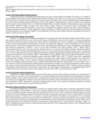 International Journal of Scientific and Research Publications, Volume 7, Issue 12, December 2017 253
ISSN 2250-3153
www.ijsrp.org
effective against Salmonella and Campylobacter species but was also efficient in reducing Fecal Coliform count in the water samples
(Whyte, 2002)18
.
Activity of Ef-Chlor against Protozoan Species
Entameoba histolytica is the highest prevailing protozoa in water causing amebiasis and amebic liver abscess. It is capable of
causing multiple illnesses like dysentery, abdominal pain, bloody diarrhoea, severe colitis, etc. In severe cases, it may lead to anaemia
due to excessive loss of blood. Giardia lamblia is the causative agent of Giardiasis that is a major diarrheal disease found throughout
the world, largely spreading through contamination of raw water supplies. Cryptosporidiosis caused by infection from protozoan
species of genus Cryptosporidium leads to a self-limited diarrheal illness in healthy individuals. Cryptosporidiosis causes prolonged
and persistent diarrhoea chiefly in people with weak immune systems. Species of Cyclospora causes Cyclosporiasis and
Microsporidia species cause Microsporidiasis. These both are responsible for intestinal infection and illness causing diarrhoea in
immunocomprimised individuals. A study conducted to analyse the efficacy of NaDCC against these protozoan species revealed that
all of these parasites were susceptible to NaDCC. It was stated that E.histolytica and G.lamblia were most susceptible by the action of
NaDCC on them (El Zawawy, 2010 )19
.
Activity of Ef-Chlor against Virus Species
Rotavirus is a leading cause of diarrhea and dehydration worldwide extensively affecting the infants and the children. Severe
and untreated attack from Rotavirus may lead to death because of dehydration. Adenovirus are capable of causing asymptomatic
respiratory tract infection creating a damage in the tissues and cells of respiratory tract. Calicivirus species causes respiratory infection
in cats and acute gastroenteritis in human beings. The lehal virus species like Hepatitis A causes inflammation of liver cells and
Poliovirus (type 1) causes Polio (poliomyelitis), which can also spread through contamination of water. Susceptibility to hypochlorus
acid formed on dissociation of NaDCC is seen in all the above mentioned virus species (D'Auria, 1989 )12
(Block, 2001)20
.
Gastrointestinal infections (GI) is the most common spreaded infection in community and hospitals especially affecting the children
below 5 years of age. GI mostly spread through Rotavirus and Novovirus species and causes diarrhea, cramps, nausea, vomiting and
fever. Chlorine compounds can be used as surface decontaminants combined with appropriate cleaning procedures to reduce the risk
of presence and spread of viral GI (Protano, 2008)21
. Duck Hepatitis B Virus (DHBV) is the causative agent of Hepatitis B in ducks.
NaDCC when used in a concentration dependent manner inactivates DHBV (Sofer, 2003 )22
. NaDCC when used in appropriate
conentration kills Hepatitis viruses in about five minutes. It also destroys the surface antigen of type B Hepatitis virus and is said to
shown better killing effects in acidic conditions (Sodium dichloroisocyanurate)23
. Human Immunodeficiency Virus (HIV) is a
Lentivirus (a subgroup of Retrovirus) that causes Acquired Immunodeficiency Syndrome (AIDS) which is a mortal disease. HIV is
very sensitive to action from hypochlorites and thus specific concentrations of NaDCC can be used for disinfection of soiled surfaces,
dirty surfaces and also for the decontamination of blood and body fluid spillages (Bloomfield, 1990)24
. NaDCC granules (in adequate
concentrations) when dissolved in water provide a much longer and stable supply of hypochlorous acid producing higher level of
available chlorine that could effectively be used on spillages for inactivation of HIV viruses (Van Bueren, 1995)25
.
Activity of Ef-Chlor against Fungal Species
Candidiasis is a fungal infection caused by yeasts from the genus Candida. Sodium dichloroisocyanurate was tested against 66
strains of fungi. It was able to kill Candida rapidly in non cultural conditions but the growth phase of yeast influenced its activity.
NaDCC required a longer contact time than yeast to work against the mycelial form of Aspergillus and Penicillium (D'Auria, 1989 )12
.
Aspergillus causes Aspergillosis resulting in acute and chronic lung infections whereas Penicllium produces mycotoxins which are a
toxic contaminant. NaDCC represented a synergistic antifungal activity when it was combined with gamma irradiation in specific
doses against Penicillium expansum on pear fruits (Jeong, 2015 )26
.
Microbial Testing of Ef-Chlor (3.5 mg) tablets.
For testing the effectiveness of Ef-Chlor, it’s activity was visualised against 5 major species of bacteria responsible for causing
water-borne diseases. Ef-Chlor tablets 3.5 mg that are meant for drinking water purification were used which demonstrate effective
activity with 4 PPM of available chlorine when used for purifying 500 ml of water. Table 1 mentions the bacterial species on which
the action of Ef-Chlor tablets was analyzed. These bacterial species were cultured using 2 types of water – Normal water and Ef-Chlor
treated water and there 3rd
dilution (10-3
) was streaked on specific growth media. The plates were incubated at 37°C in incubators
after streaking and then presence of bacterial colonies was checked after 12 hours and 24 hours of incubation. The reporting was done
on the mentioned time periods for the media plates with normal bacterial culture and Ef-Chlor treated bacterial culture. Table 2 gives a
detailed information on the Microbial testing done mentioning the media used and CFU count observed in the plates. Figure 1 to
Figure 10 display the growth observed in normal bacterial culture and the Ef-Chlor treated bacterial culture of the 5 different bacterial
species selected for analysis.
 