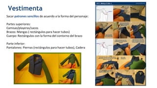 Vestimenta
Sacar patrones sencillos de acuerdo a la forma del personaje:
Partes superiores:
Camisas/playeras/sacos
Brazos: Mangas ( rectángulos para hacer tubos)
Cuerpo: Rectángulos con la forma del contorno del brazo
Parte inferior:
Pantalones: Piernas (rectángulos para hacer tubos), Cadera
 