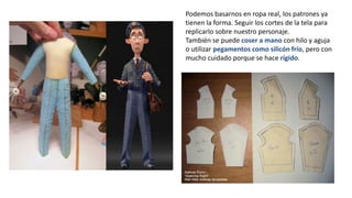 Podemos basarnos en ropa real, los patrones ya
tienen la forma. Seguir los cortes de la tela para
replicarlo sobre nuestro personaje.
También se puede coser a mano con hilo y aguja
o utilizar pegamentos como silicón frío, pero con
mucho cuidado porque se hace rígido.
 