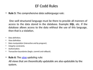 EF Codd Rules
• Rule 5: The comprehensive data sublanguage rule:
One well structured language must be there to provide all manners of
access to the data stored in the database. Example: SQL, etc. If the
database allows access to the data without the use of this language,
then that is a violation.
• Data definition.
• View definition.
• Data manipulation (interactive and by program).
• Integrity constraints.
• Authorization.
• Transaction boundaries (begin, commit and rollback).
• Rule 6: The view updating rule:
All views that are theoretically updatable are also updatable by the
system.
 