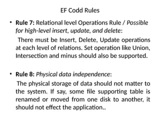 EF Codd Rules
• Rule 7: Relational level Operations Rule / Possible
for high-level insert, update, and delete:
There must be Insert, Delete, Update operations
at each level of relations. Set operation like Union,
Intersection and minus should also be supported.
• Rule 8: Physical data independence:
The physical storage of data should not matter to
the system. If say, some file supporting table is
renamed or moved from one disk to another, it
should not effect the application..
 
