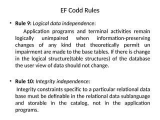 EF Codd Rules
• Rule 9: Logical data independence:
Application programs and terminal activities remain
logically unimpaired when information-preserving
changes of any kind that theoretically permit un
impairment are made to the base tables. If there is change
in the logical structure(table structures) of the database
the user view of data should not change.
• Rule 10: Integrity independence:
Integrity constraints specific to a particular relational data
base must be definable in the relational data sublanguage
and storable in the catalog, not in the application
programs.
 