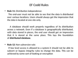 EF Codd Rules
• Rule 11: Distribution independence:
The end-user must not be able to see that the data is distributed
over various locations. Users should always get the impression that
the data is located at one site only.
A database should work properly regardless of its distribution
across a network. Even if a database is geographically distributed,
with data stored in pieces, the end user should get an impression
that it is stored at the same place. This lays the foundation
of distributed database.
• Rule 12: Non subversion rule:
If low level access is allowed to a system it should not be able to
subvert or bypass integrity rules to change the data. This can be
achieved by some sort of looking or encryption
 