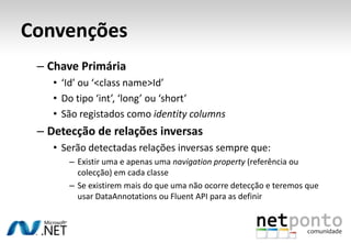 Convenções
 – Chave Primária
    • ‘Id’ ou ‘<class name>Id’
    • Do tipo ‘int’, ‘long’ ou ‘short’
    • São registados como identity columns
 – Detecção de relações inversas
    • Serão detectadas relações inversas sempre que:
       – Existir uma e apenas uma navigation property (referência ou
         colecção) em cada classe
       – Se existirem mais do que uma não ocorre detecção e teremos que
         usar DataAnnotations ou Fluent API para as definir
 