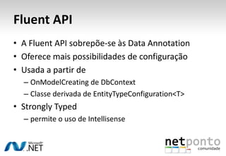 Fluent API
• A Fluent API sobrepõe-se às Data Annotation
• Oferece mais possibilidades de configuração
• Usada a partir de
  – OnModelCreating de DbContext
  – Classe derivada de EntityTypeConfiguration<T>
• Strongly Typed
  – permite o uso de Intellisense
 