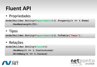 Fluent API
• Propriedades
modelBuilder.Entity<Departmento>().Property(t => t.Nome)
    .HasMaxLength(50);

• Tipos
modelBuilder.Entity<Departmento>().ToTable("Deps");


• Relações
modelBuilder.Entity<Curso>()
    .HasMany(t => t.Instrutores)
    .WithMany(t => t.Cursos)
 