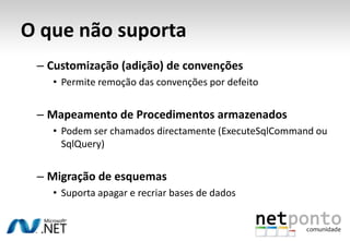 O que não suporta
 – Customização (adição) de convenções
   • Permite remoção das convenções por defeito


 – Mapeamento de Procedimentos armazenados
   • Podem ser chamados directamente (ExecuteSqlCommand ou
     SqlQuery)


 – Migração de esquemas
   • Suporta apagar e recriar bases de dados
 