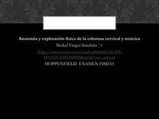 Anatomía y exploración física de la columna cervical y torácica
Maikel Vargas Sanabria *+
http://www.scielo.sa.cr/scielo.php?pid=S1409-
00152012000200009&script=sci_arttext
HOPPENFIELD EXAMEN FISICO
 