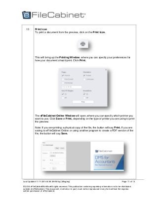 Last Updated 11/11/2014 8:55:39 AM by [VBagley]
© 2014 eFileCabinetWorkflowAll rights reserved. This publication contains proprietary information not to be distributed
outside of eFileCabinet. This document, in whole or in part, must not be reproduced in any form without the express
written permission of eFileCabinet.
Page 11 of 12
13 Print Icon
To print a document from the preview, click on the Print Icon.
This will bring up the Printing Window, where you can specify your preferences for
how your document should print. Click Print.
The eFileCabinet Online Window will open, where you can specify which printer you
want to use. Click Save or Print, depending on the type of printer you are using to print
the preview.
Note: If you are printing a physical copy of the file, the button will say Print. If you are
saving to eFileCabinet Online or using another program to create a PDF version of the
file, the button will say Save.
 