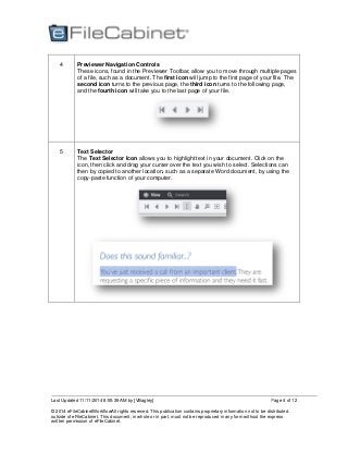 Last Updated 11/11/2014 8:55:39 AM by [VBagley]
© 2014 eFileCabinetWorkflowAll rights reserved. This publication contains proprietary information not to be distributed
outside of eFileCabinet. This document, in whole or in part, must not be reproduced in any form without the express
written permission of eFileCabinet.
Page 4 of 12
4 Previewer Navigation Controls
These icons, found in the Previewer Toolbar, allow you to move through multiple pages
of a file, such as a document. The first icon will jump to the first page of your file. The
second icon turns to the previous page, the third icon turns to the following page,
and the fourth icon will take you to the last page of your file.
5 Text Selector
The Text Selector Icon allows you to highlight text in your document. Click on the
icon, then click and drag your curser over the text you wish to select. Selections can
then by copied to another location, such as a separate Word document, by using the
copy-paste function of your computer.
 